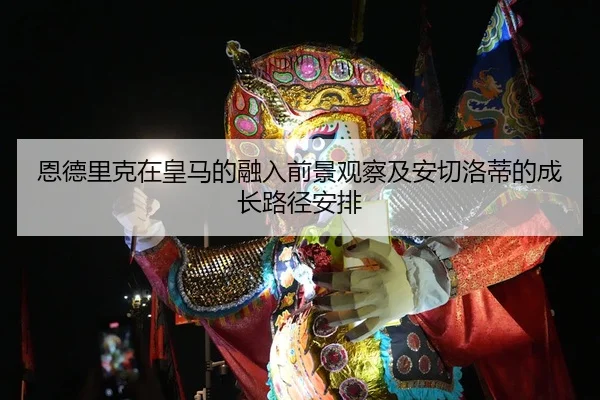 恩德里克在皇马的融入前景观察及安切洛蒂的成长路径安排