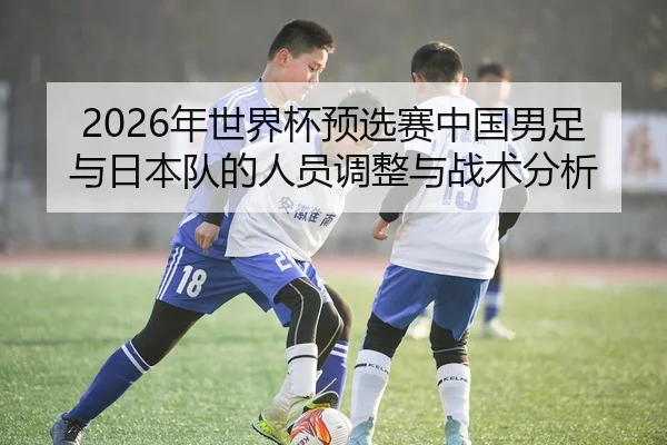 2026年世界杯预选赛中国男足与日本队的人员调整与战术分析