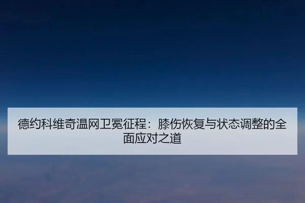 德约科维奇温网卫冕征程：膝伤恢复与状态调整的全面应对之道
