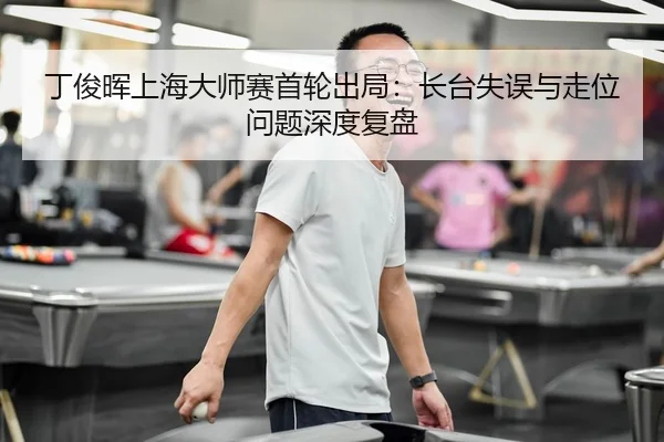 丁俊晖上海大师赛首轮出局：长台失误与走位问题深度复盘