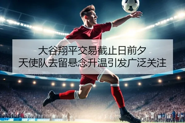 大谷翔平交易截止日前夕 天使队去留悬念升温引发广泛关注